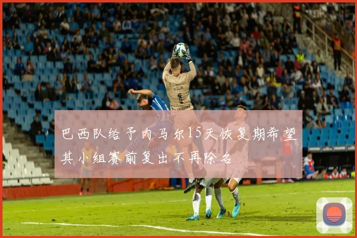 巴西队给予内马尔15天恢复期希望其小组赛前复出不再除名