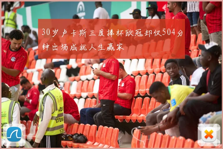 30岁卢卡斯三度捧杯欧冠却仅504分钟出场成就人生赢家