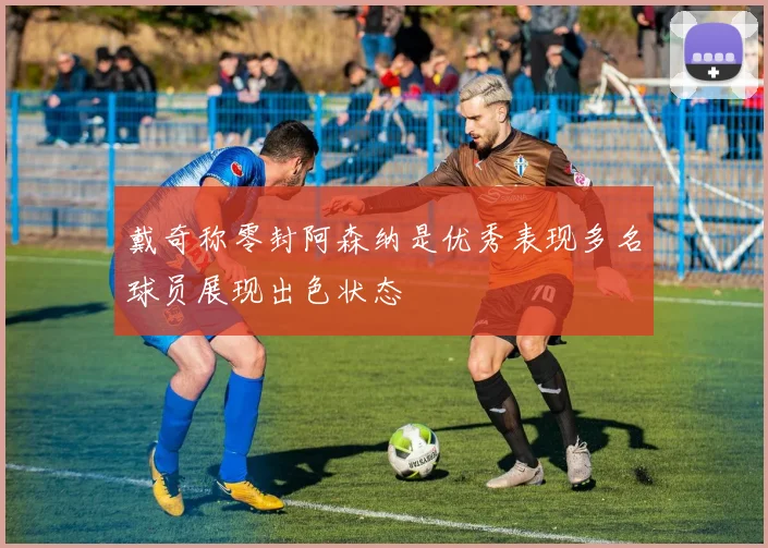 戴奇称零封阿森纳是优秀表现多名球员展现出色状态