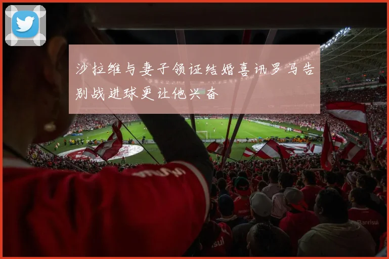 沙拉维与妻子领证结婚喜讯罗马告别战进球更让他兴奋