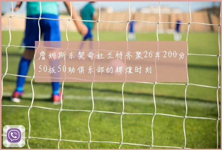 詹姆斯东契奇杜兰特齐聚26年200分50板50助俱乐部的辉煌时刻