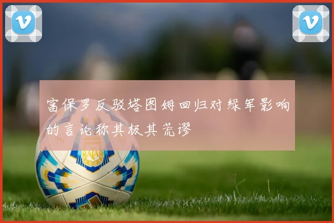 富保罗反驳塔图姆回归对绿军影响的言论称其极其荒谬