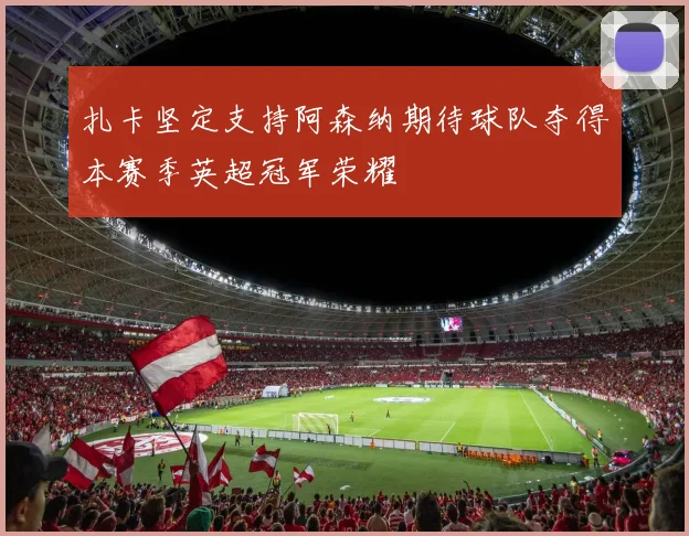扎卡坚定支持阿森纳期待球队夺得本赛季英超冠军荣耀