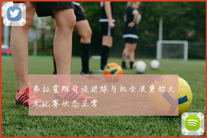 弗拉霍维奇谈进球与机会浪费称久未比赛状态正常