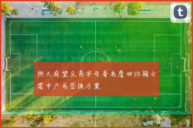 热火有望交易字母哥老詹回归骑士需中产或签换方案